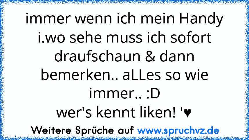 immer wenn ich mein Handy i.wo sehe muss ich sofort draufschaun & dann bemerken.. aLLes so wie immer.. :D
wer's kennt liken! '♥