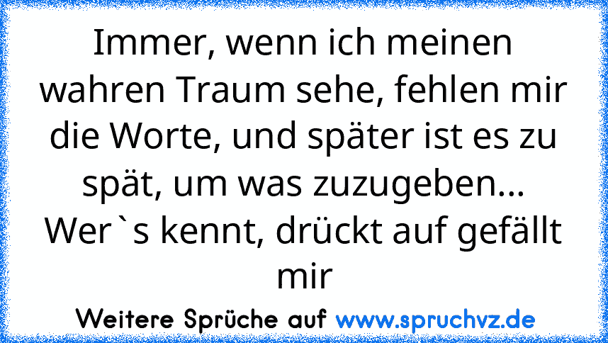 Immer, wenn ich meinen wahren Traum sehe, fehlen mir die Worte, und später ist es zu spät, um was zuzugeben...
Wer`s kennt, drückt auf gefällt mir