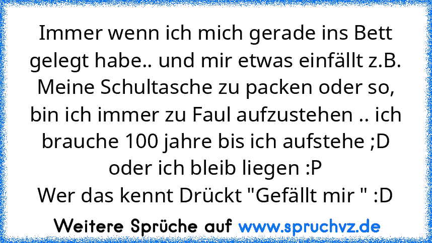 Immer wenn ich mich gerade ins Bett gelegt habe.. und mir etwas einfällt z.B. Meine Schultasche zu packen oder so, bin ich immer zu Faul aufzustehen .. ich brauche 100 jahre bis ich aufstehe ;D oder ich bleib liegen :P
Wer das kennt Drückt "Gefällt mir " :D