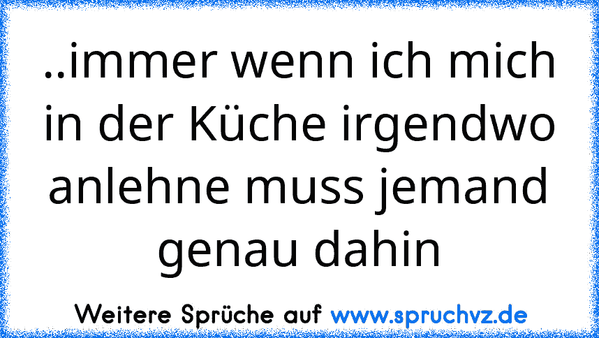 ..immer wenn ich mich in der Küche irgendwo anlehne muss jemand genau dahin