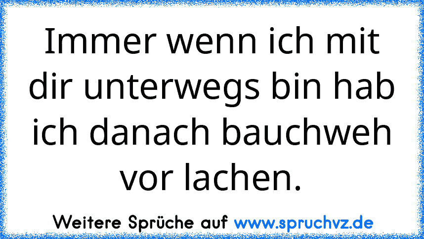 Immer wenn ich mit dir unterwegs bin hab ich danach bauchweh vor lachen.