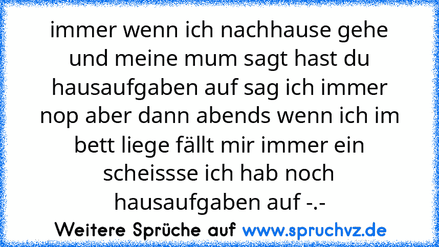 immer wenn ich nachhause gehe und meine mum sagt hast du hausaufgaben auf sag ich immer nop aber dann abends wenn ich im bett liege fällt mir immer ein scheissse ich hab noch hausaufgaben auf -.-