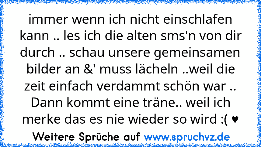 immer wenn ich nicht einschlafen kann .. les ich die alten sms'n von dir durch .. schau unsere gemeinsamen bilder an &' muss lächeln ..weil die zeit einfach verdammt schön war ..
Dann kommt eine träne.. weil ich merke das es nie wieder so wird :( ♥