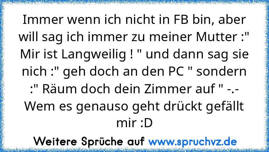 Immer wenn ich nicht in FB bin, aber will sag ich immer zu meiner Mutter :" Mir ist Langweilig ! " und dann sag sie nich :" geh doch an den PC " sondern :" Räum doch dein Zimmer auf " -.-
Wem es genauso geht drückt gefällt mir :D