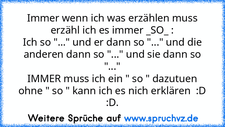 Immer wenn ich was erzählen muss erzähl ich es immer _SO_ :
Ich so "..." und er dann so "..." und die anderen dann so "..." und sie dann so "..."
IMMER muss ich ein " so " dazutuen ohne " so " kann ich es nich erklären  :D :D.