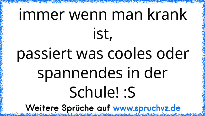 immer wenn man krank ist,
passiert was cooles oder spannendes in der Schule! :S