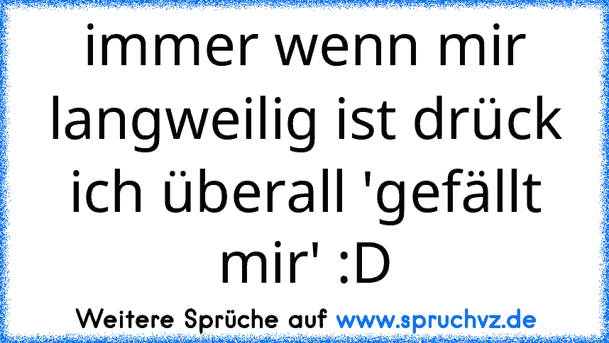 immer wenn mir langweilig ist drück ich überall 'gefällt mir' :D