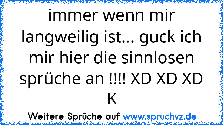 immer wenn mir langweilig ist... guck ich mir hier die sinnlosen sprüche an !!!! XD XD XD K