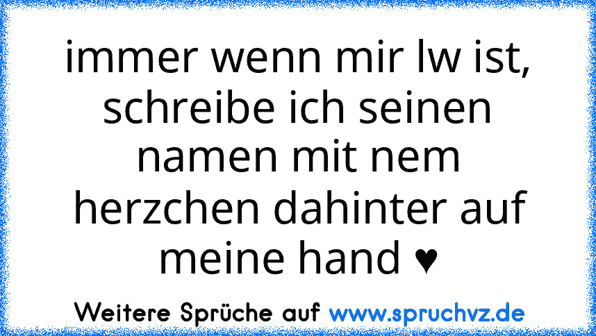 immer wenn mir lw ist, schreibe ich seinen namen mit nem herzchen dahinter auf meine hand ♥