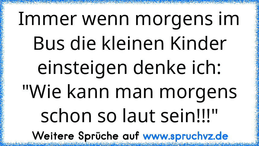 Immer wenn morgens im Bus die kleinen Kinder einsteigen denke ich: "Wie kann man morgens schon so laut sein!!!"