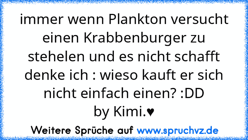 immer wenn Plankton versucht einen Krabbenburger zu stehelen und es nicht schafft denke ich : wieso kauft er sich nicht einfach einen? :DD
by Kimi.♥