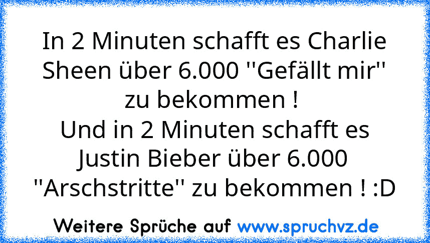 In 2 Minuten schafft es Charlie Sheen über 6.000 ''Gefällt mir'' zu bekommen ! 
Und in 2 Minuten schafft es Justin Bieber über 6.000 ''Arschstritte'' zu bekommen ! :D