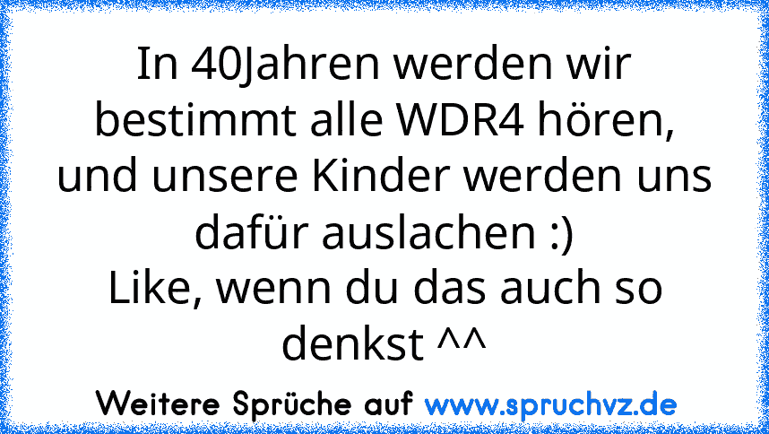 In 40Jahren werden wir bestimmt alle WDR4 hören, und unsere Kinder werden uns dafür auslachen :)
Like, wenn du das auch so denkst ^^