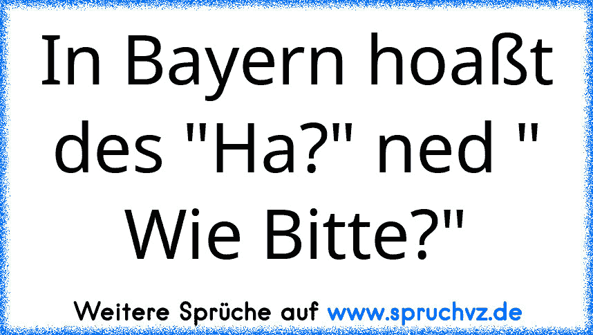 In Bayern hoaßt des "Ha?" ned " Wie Bitte?"