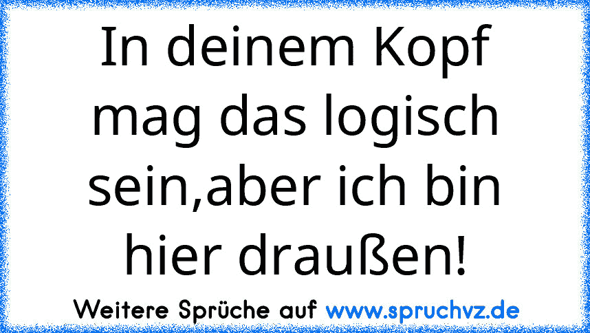 In deinem Kopf mag das logisch sein,aber ich bin hier draußen!