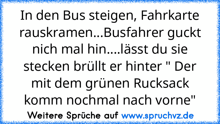 In den Bus steigen, Fahrkarte rauskramen...Busfahrer guckt nich mal hin....lässt du sie stecken brüllt er hinter " Der mit dem grünen Rucksack komm nochmal nach vorne"