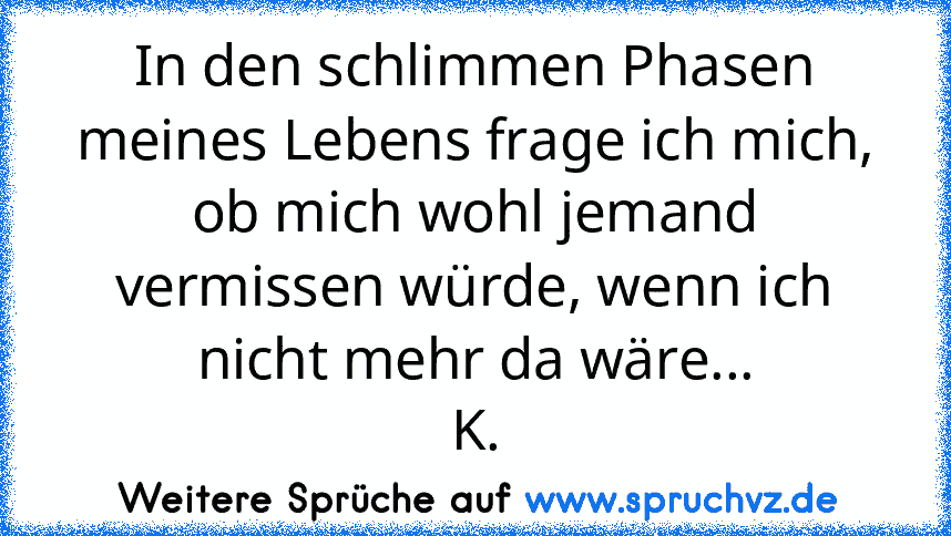 In den schlimmen Phasen meines Lebens frage ich mich, ob mich wohl jemand vermissen würde, wenn ich nicht mehr da wäre...
K.