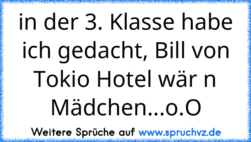 in der 3. Klasse habe ich gedacht, Bill von Tokio Hotel wär n Mädchen...o.O