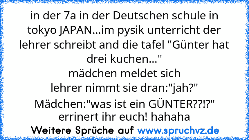 in der 7a in der Deutschen schule in tokyo JAPAN...im pysik unterricht der lehrer schreibt and die tafel "Günter hat drei kuchen..."
mädchen meldet sich
lehrer nimmt sie dran:"jah?"
Mädchen:"was ist ein GÜNTER??!?"
errinert ihr euch! hahaha