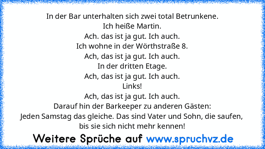 In der Bar unterhalten sich zwei total Betrunkene.
Ich heiße Martin.
Ach. das ist ja gut. Ich auch.
Ich wohne in der Wörthstraße 8.
Ach, das ist ja gut. Ich auch.
In der dritten Etage.
Ach, das ist ja gut. Ich auch.
Links!
Ach, das ist ja gut. Ich auch.
Darauf hin der Barkeeper zu anderen Gästen:
Jeden Samstag das gleiche. Das sind Vater und Sohn, die saufen, bis sie sich nicht mehr kennen!