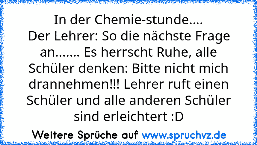 In der Chemie-stunde....
Der Lehrer: So die nächste Frage an....... Es herrscht Ruhe, alle Schüler denken: Bitte nicht mich drannehmen!!! Lehrer ruft einen Schüler und alle anderen Schüler sind erleichtert :D