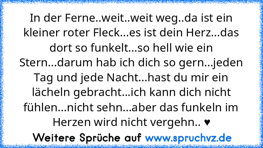 In der Ferne..weit..weit weg..da ist ein kleiner roter Fleck...es ist dein Herz...das dort so funkelt...so hell wie ein Stern...darum hab ich dich so gern...jeden Tag und jede Nacht...hast du mir ein lächeln gebracht...ich kann dich nicht fühlen...nicht sehn...aber das funkeln im Herzen wird nicht vergehn.. ♥