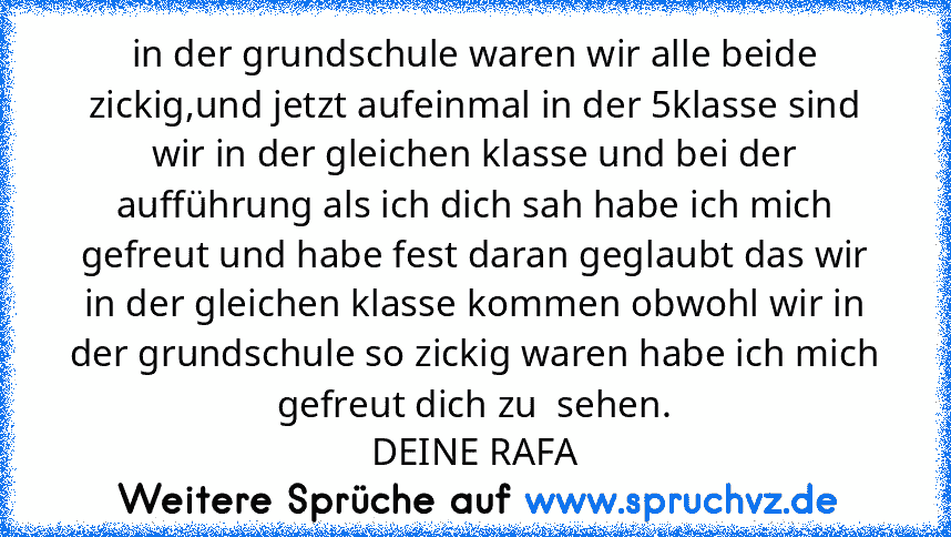 in der grundschule waren wir alle beide zickig,und jetzt aufeinmal in der 5klasse sind wir in der gleichen klasse und bei der aufführung als ich dich sah habe ich mich gefreut und habe fest daran geglaubt das wir in der gleichen klasse kommen obwohl wir in der grundschule so zickig waren habe ich mich gefreut dich zu  sehen.
DEINE RAFA