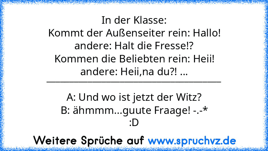 In der Klasse:
Kommt der Außenseiter rein: Hallo!
andere: Halt die Fresse!?
Kommen die Beliebten rein: Heii!
andere: Heii,na du?! ...
______________________________________
A: Und wo ist jetzt der Witz?
B: ähmmm...guute Fraage! -.-*
:D