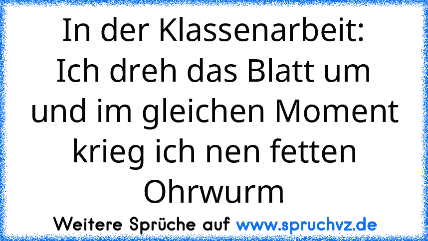 In der Klassenarbeit:
Ich dreh das Blatt um und im gleichen Moment krieg ich nen fetten Ohrwurm