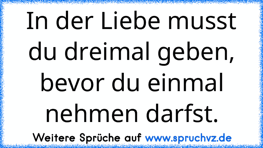 In der Liebe musst du dreimal geben, bevor du einmal nehmen darfst.