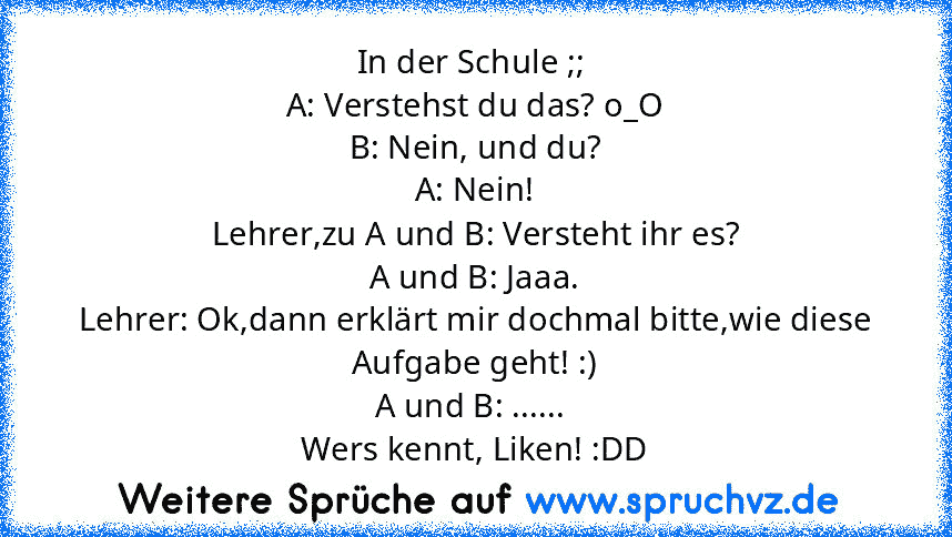 In der Schule ;; 
A: Verstehst du das? o_O
B: Nein, und du?
A: Nein!
Lehrer,zu A und B: Versteht ihr es?
A und B: Jaaa.
Lehrer: Ok,dann erklärt mir dochmal bitte,wie diese Aufgabe geht! :)
A und B: ...... 
Wers kennt, Liken! :DD