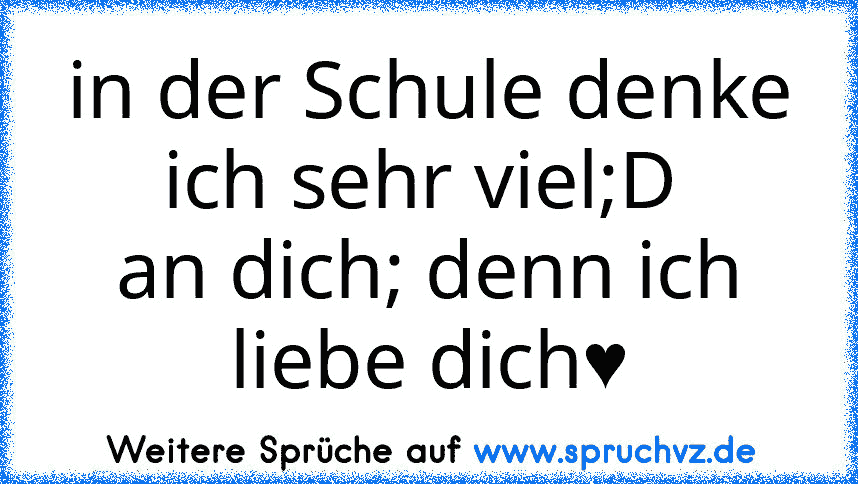 in der Schule denke ich sehr viel;D 
an dich; denn ich liebe dich♥