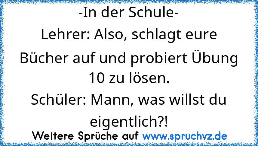 -In der Schule-
Lehrer: Also, schlagt eure Bücher auf und probiert Übung 10 zu lösen.
Schüler: Mann, was willst du eigentlich?!