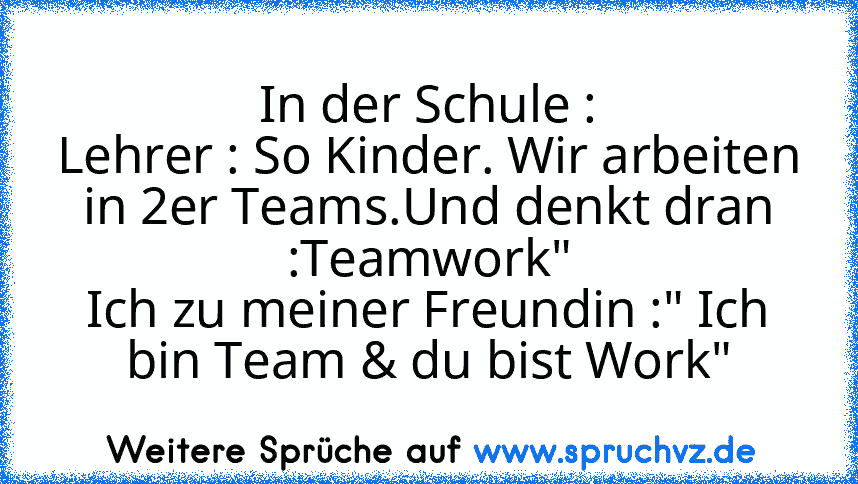 In der Schule :
Lehrer : So Kinder. Wir arbeiten in 2er Teams.Und denkt dran :Teamwork"
Ich zu meiner Freundin :" Ich bin Team & du bist Work"