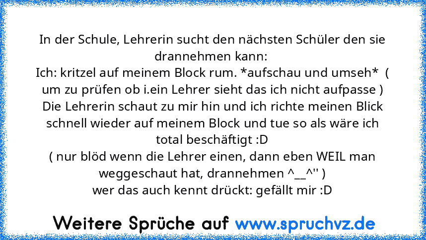 In der Schule, Lehrerin sucht den nächsten Schüler den sie drannehmen kann: 
Ich: kritzel auf meinem Block rum. *aufschau und umseh*  ( um zu prüfen ob i.ein Lehrer sieht das ich nicht aufpasse )
Die Lehrerin schaut zu mir hin und ich richte meinen Blick schnell wieder auf meinem Block und tue so als wäre ich total beschäftigt :D
( nur blöd wenn die Lehrer einen, dann eben WEIL man weggeschaut hat...