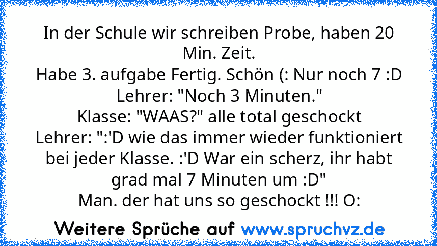 In der Schule wir schreiben Probe, haben 20 Min. Zeit.
Habe 3. aufgabe Fertig. Schön (: Nur noch 7 :D
Lehrer: "Noch 3 Minuten."
Klasse: "WAAS?" alle total geschockt
Lehrer: ":'D wie das immer wieder funktioniert bei jeder Klasse. :'D War ein scherz, ihr habt grad mal 7 Minuten um :D"
Man. der hat uns so geschockt !!! O: