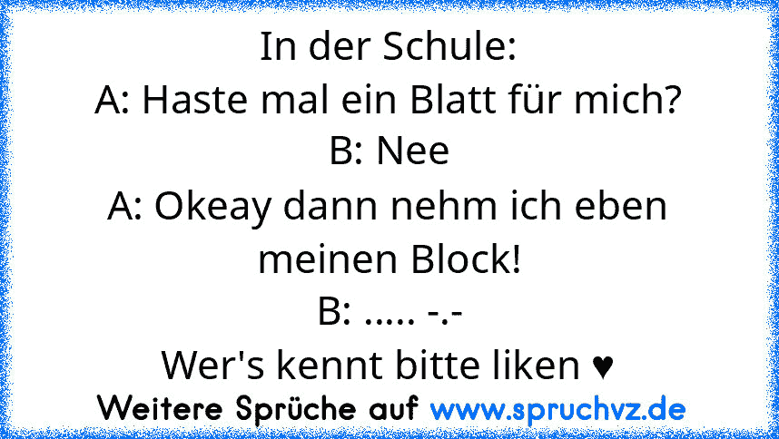 In der Schule:
A: Haste mal ein Blatt für mich?
B: Nee
A: Okeay dann nehm ich eben meinen Block!
B: ..... -.-
Wer's kennt bitte liken ♥