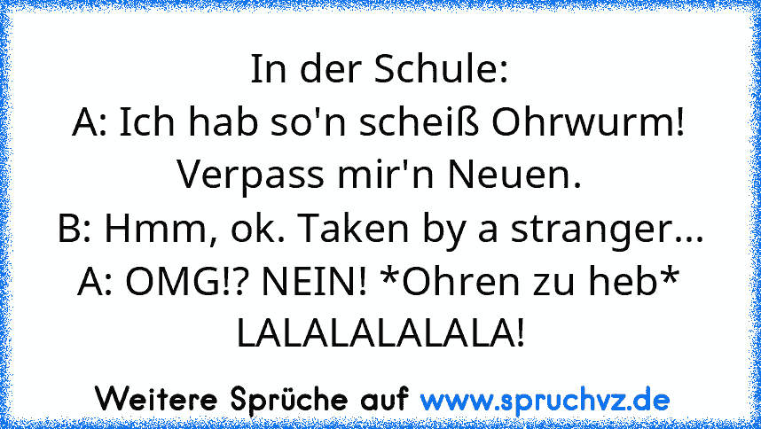 In der Schule:
A: Ich hab so'n scheiß Ohrwurm! Verpass mir'n Neuen.
B: Hmm, ok. Taken by a stranger...
A: OMG!? NEIN! *Ohren zu heb* LALALALALALA!