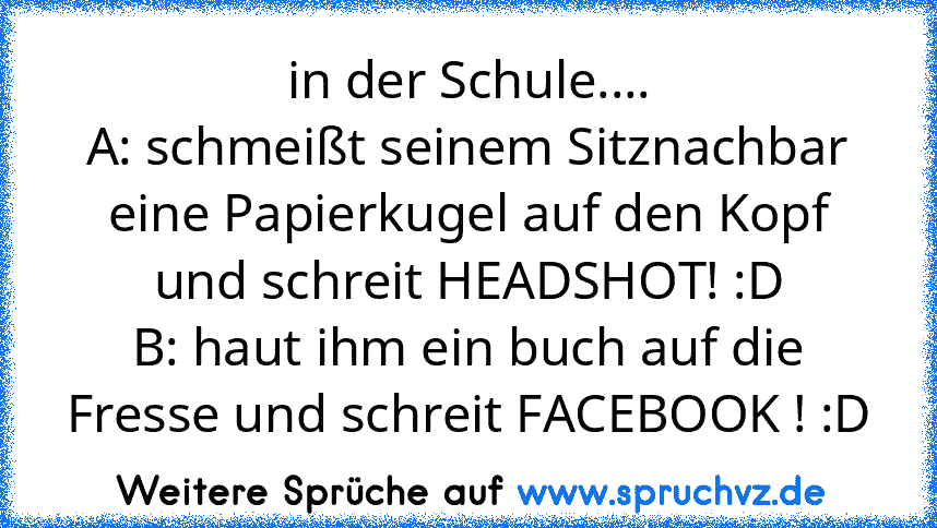 in der Schule....
A: schmeißt seinem Sitznachbar eine Papierkugel auf den Kopf und schreit HEADSHOT! :D
B: haut ihm ein buch auf die Fresse und schreit FACEBOOK ! :D