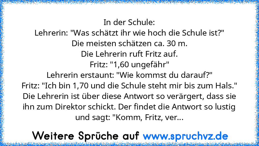 In der Schule:
Lehrerin: "Was schätzt ihr wie hoch die Schule ist?"
Die meisten schätzen ca. 30 m.
Die Lehrerin ruft Fritz auf.
Fritz: "1,60 ungefähr"
Lehrerin erstaunt: "Wie kommst du darauf?"
Fritz: "Ich bin 1,70 und die Schule steht mir bis zum Hals."
Die Lehrerin ist über diese Antwort so verärgert, dass sie ihn zum Direktor schickt. Der findet die Antwort so lustig und sagt: "Komm, Fritz, ...