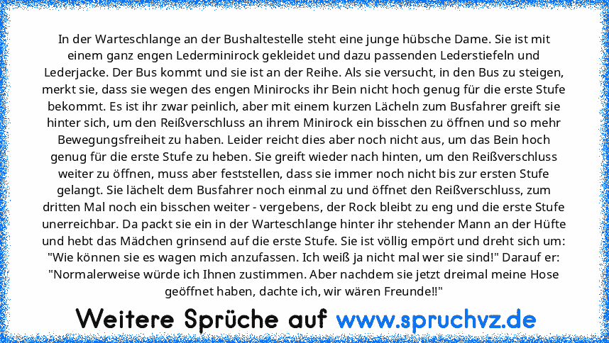 In der Warteschlange an der Bushaltestelle steht eine junge hübsche Dame. Sie ist mit einem ganz engen Lederminirock gekleidet und dazu passenden Lederstiefeln und Lederjacke. Der Bus kommt und sie ist an der Reihe. Als sie versucht, in den Bus zu steigen, merkt sie, dass sie wegen des engen Minirocks ihr Bein nicht hoch genug für die erste Stufe bekommt. Es ist ihr zwar peinlich, aber mit eine...