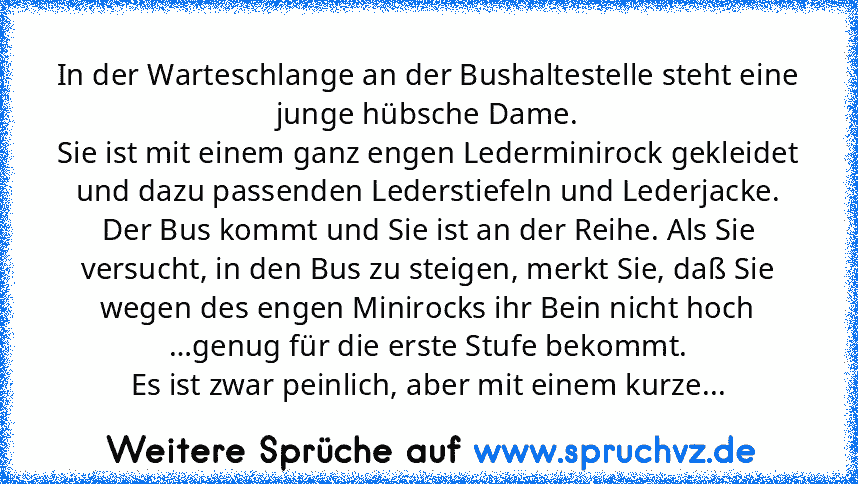 In der Warteschlange an der Bushaltestelle steht eine junge hübsche Dame.
Sie ist mit einem ganz engen Lederminirock gekleidet und dazu passenden Lederstiefeln und Lederjacke.
Der Bus kommt und Sie ist an der Reihe. Als Sie versucht, in den Bus zu steigen, merkt Sie, daß Sie wegen des engen Minirocks ihr Bein nicht hoch …genug für die erste Stufe bekommt.
Es ist zwar peinlich, aber mit einem kurze...