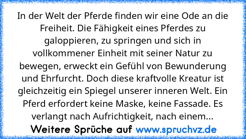 In der Welt der Pferde finden wir eine Ode an die Freiheit. Die Fähigkeit eines Pferdes zu galoppieren, zu springen und sich in vollkommener Einheit mit seiner Natur zu bewegen, erweckt ein Gefühl von Bewunderung und Ehrfurcht. Doch diese kraftvolle Kreatur ist gleichzeitig ein Spiegel unserer inneren Welt. Ein Pferd erfordert keine Maske, keine Fassade. Es verlangt nach Aufrichtigkeit, nach ei...