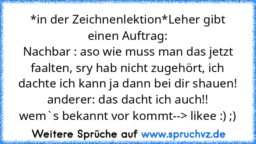 *in der Zeichnenlektion*Leher gibt einen Auftrag:
Nachbar : aso wie muss man das jetzt faalten, sry hab nicht zugehört, ich dachte ich kann ja dann bei dir shauen! anderer: das dacht ich auch!!
wem`s bekannt vor kommt--> likee :) ;)