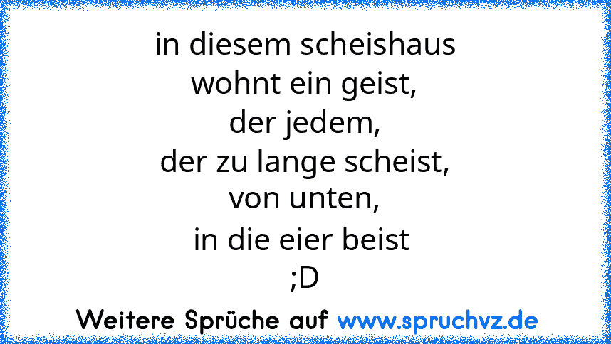 in diesem scheishaus
wohnt ein geist,
der jedem,
der zu lange scheist,
von unten,
in die eier beist 
;D