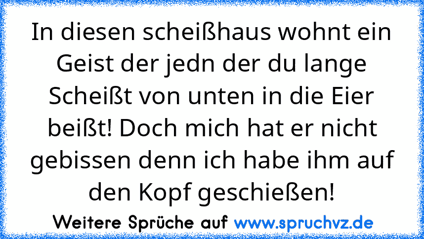 In diesen scheißhaus wohnt ein Geist der jedn der du lange Scheißt von unten in die Eier beißt! Doch mich hat er nicht gebissen denn ich habe ihm auf den Kopf geschießen!