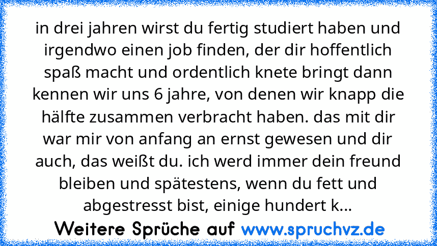 in drei jahren wirst du fertig studiert haben und irgendwo einen job finden, der dir hoffentlich spaß macht und ordentlich knete bringt dann kennen wir uns 6 jahre, von denen wir knapp die hälfte zusammen verbracht haben. das mit dir war mir von anfang an ernst gewesen und dir auch, das weißt du. ich werd immer dein freund bleiben und spätestens, wenn du fett und abgestresst bist, einige hunder...