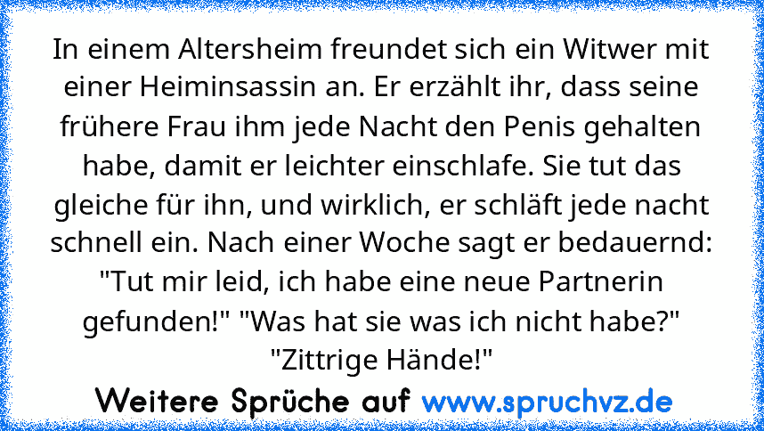 In einem Altersheim freundet sich ein Witwer mit einer Heiminsassin an. Er erzählt ihr, dass seine frühere Frau ihm jede Nacht den Penis gehalten habe, damit er leichter einschlafe. Sie tut das gleiche für ihn, und wirklich, er schläft jede nacht schnell ein. Nach einer Woche sagt er bedauernd: "Tut mir leid, ich habe eine neue Partnerin gefunden!" "Was hat sie was ich nicht habe?" "Zittrige Hä...