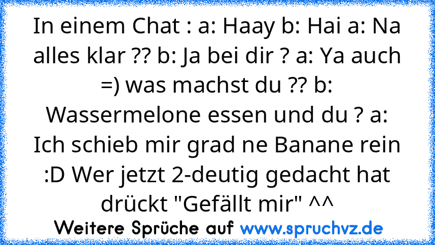 In einem Chat : a: Haay b: Hai a: Na alles klar ?? b: Ja bei dir ? a: Ya auch =) was machst du ?? b: Wassermelone essen und du ? a: Ich schieb mir grad ne Banane rein :D Wer jetzt 2-deutig gedacht hat drückt "Gefällt mir" ^^