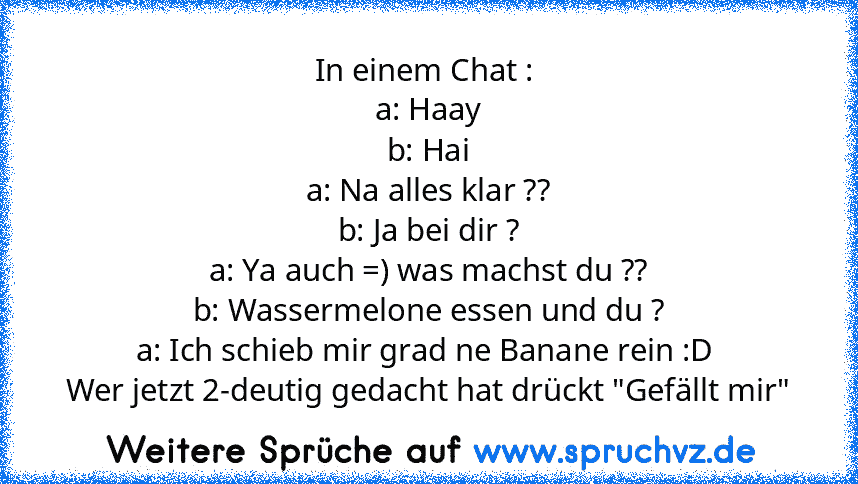 In einem Chat : 
a: Haay
b: Hai
a: Na alles klar ??
b: Ja bei dir ?
a: Ya auch =) was machst du ??
b: Wassermelone essen und du ?
a: Ich schieb mir grad ne Banane rein :D 
Wer jetzt 2-deutig gedacht hat drückt "Gefällt mir"